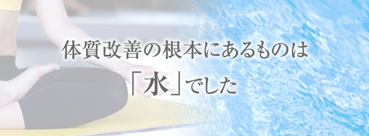 体質改善の根本にあるものは「水」でした