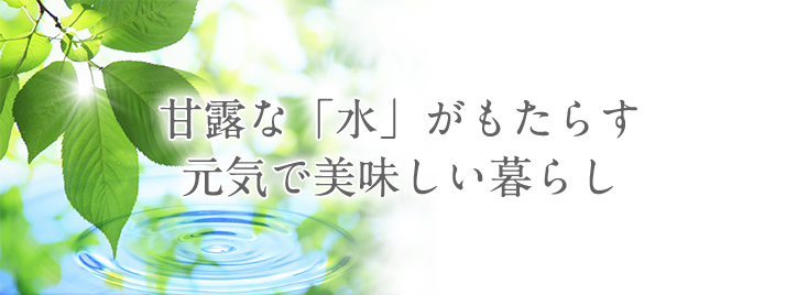 甘露な「水」がもたらす元気で美味しい暮らし